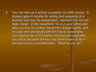 5.5. You are new as a school counselor at a MA school. AYou are new as a school counselor at a MA school. A
student gets in trouble for yelling and swearing at astudent gets in trouble for yelling and swearing at a
teacher and may be suspended – decision has not yetteacher and may be suspended – decision has not yet
been made. In the meantime, he is in your office andbeen made. In the meantime, he is in your office and
tells you that his mother beats him almost nightly, andtells you that his mother beats him almost nightly, and
he says she will literally kill him if he is suspended.he says she will literally kill him if he is suspended.
You want to file a 51A report, but your principal tellsYou want to file a 51A report, but your principal tells
you not to because the boy has been known to lie inyou not to because the boy has been known to lie in
the past and is a troublemaker. What do you do?the past and is a troublemaker. What do you do?
 
