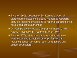  By late 1960s, because of Dr. Kempe’s work, allBy late 1960s, because of Dr. Kempe’s work, all
states had enacted child abuse mandated reportingstates had enacted child abuse mandated reporting
statutes requiring physicians to report suspected childstatutes requiring physicians to report suspected child
abuse/neglect to authoritiesabuse/neglect to authorities
 Dr. Kempe’s work led to Congress enacting ChildDr. Kempe’s work led to Congress enacting Child
Abuse Prevention & Treatment Act of 1974Abuse Prevention & Treatment Act of 1974
 By late 1970s, state mandated reporting statutesBy late 1970s, state mandated reporting statutes
were expanded to include other professionals,were expanded to include other professionals,
including school personnel such as teachers andincluding school personnel such as teachers and
school counselorsschool counselors
 