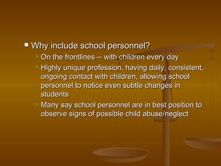  Why include school personnel?Why include school personnel?
 On the frontlines -- with children every dayOn the frontlines -- with children every day
 Highly unique profession, having daily, consistent,Highly unique profession, having daily, consistent,
ongoing contact with children, allowing schoolongoing contact with children, allowing school
personnel to notice even subtle changes inpersonnel to notice even subtle changes in
studentsstudents
 Many say school personnel are in best position toMany say school personnel are in best position to
observe signs of possible child abuse/neglectobserve signs of possible child abuse/neglect
 