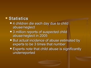  StatisticsStatistics
 4 children die each day due to child4 children die each day due to child
abuse/neglectabuse/neglect
 3 million reports of suspected child3 million reports of suspected child
abuse/neglect in 2005abuse/neglect in 2005
 But actual incidence of abuse estimated byBut actual incidence of abuse estimated by
experts to be 3 times that numberexperts to be 3 times that number
 Experts note that child abuse is significantlyExperts note that child abuse is significantly
underreportedunderreported
 
