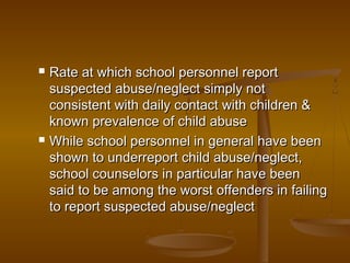  Rate at which school personnel reportRate at which school personnel report
suspected abuse/neglect simply notsuspected abuse/neglect simply not
consistent with daily contact with children &consistent with daily contact with children &
known prevalence of child abuseknown prevalence of child abuse
 While school personnel in general have beenWhile school personnel in general have been
shown to underreport child abuse/neglect,shown to underreport child abuse/neglect,
school counselors in particular have beenschool counselors in particular have been
said to be among the worst offenders in failingsaid to be among the worst offenders in failing
to report suspected abuse/neglectto report suspected abuse/neglect
 