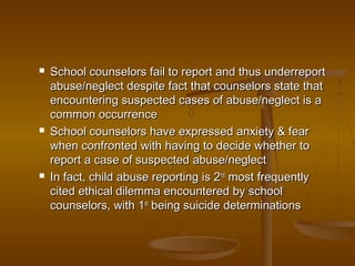  School counselors fail to report and thus underreportSchool counselors fail to report and thus underreport
abuse/neglect despite fact that counselors state thatabuse/neglect despite fact that counselors state that
encountering suspected cases of abuse/neglect is aencountering suspected cases of abuse/neglect is a
common occurrencecommon occurrence
 School counselors have expressed anxiety & fearSchool counselors have expressed anxiety & fear
when confronted with having to decide whether towhen confronted with having to decide whether to
report a case of suspected abuse/neglectreport a case of suspected abuse/neglect
 In fact, child abuse reporting is 2In fact, child abuse reporting is 2ndnd
most frequentlymost frequently
cited ethical dilemma encountered by schoolcited ethical dilemma encountered by school
counselors, with 1counselors, with 1stst
being suicide determinationsbeing suicide determinations
 