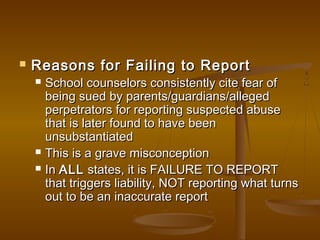  Reasons for Failing to ReportReasons for Failing to Report
 School counselors consistently cite fear ofSchool counselors consistently cite fear of
being sued by parents/guardians/allegedbeing sued by parents/guardians/alleged
perpetrators for reporting suspected abuseperpetrators for reporting suspected abuse
that is later found to have beenthat is later found to have been
unsubstantiatedunsubstantiated
 This is a grave misconceptionThis is a grave misconception
 InIn ALLALL states, it is FAILURE TO REPORTstates, it is FAILURE TO REPORT
that triggers liability, NOT reporting what turnsthat triggers liability, NOT reporting what turns
out to be an inaccurate reportout to be an inaccurate report
 