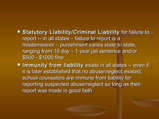  Statutory Liability/Criminal LiabilityStatutory Liability/Criminal Liability for failure tofor failure to
report -- in all states – failure to report is areport -- in all states – failure to report is a
misdemeanor – punishment varies state to state,misdemeanor – punishment varies state to state,
ranging from 10 day – 1 year jail sentence and/orranging from 10 day – 1 year jail sentence and/or
$500 - $1000 fine$500 - $1000 fine
 Immunity from liabilityImmunity from liability exists in all states -- even ifexists in all states -- even if
it is later established that no abuse/neglect existed,it is later established that no abuse/neglect existed,
school counselors are immune from liability forschool counselors are immune from liability for
reporting suspected abuse/neglect so long as theirreporting suspected abuse/neglect so long as their
report was made in good faithreport was made in good faith
 
