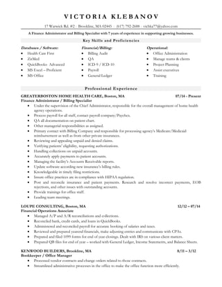 V I C T O R I A K L E B A N O V
17 Warwick Rd. #2  Brookline, MA 02445  (617) 792-2688  vichka77@yahoo.com
A Finance Administrator and Billing Specialist with 7 years of experience in supporting growing businesses.
Key Skills and Proficiencies
Databases / Software:
• Health Care First
• ZirMed
• QuickBooks- Advanced
• MS Excel – Proficient
• MS Office
Financial/Billing:
• Billing Audit
• QA
• ICD-9 / ICD-10
• Payroll
• General Ledger
Operational:
• Office Administration
• Manage teams & clients
• Project Planning
• Assist executives
• Training
Professional Experience
GREATERBOSTON HOME HEALTH CARE, Boston, MA 07/14 - Present
Finance Administrator / Billing Specialist
• Under the supervision of the Chief Administrator, responsible for the overall management of home health
agency operations.
• Process payroll for all staff, contact payroll company/Paychex.
• QA all documentation on patient chart.
• Other managerial responsibilities as assigned.
• Primary contact with Billing Company and responsible for processing agency’s Medicare/Medicaid
reimbursement as well as from other private insurances.
• Reviewing and appealing unpaid and denied claims.
• Verifying patients’ eligibility, requesting authorizations.
• Handling collections on unpaid accounts.
• Accurately apply payments to patient accounts.
• Managing the facility’s Accounts Receivable reports.
• Update software according new insurance’s billing rules.
• Knowledgeable in timely filing restrictions.
• Insure office practices are in compliance with HIPAA regulation.
• Post and reconcile insurance and patient payments. Research and resolve incorrect payments, EOB
rejections, and other issues with outstanding accounts.
• Provide trainings for office staff.
• Leading team meetings.
LOUPE CONSULTING, Boston, MA 12/12 – 07/14
Financial Operations Associate
• Managed A/P and A/R reconciliations and collections.
• Reconciled bank, credit cards, and loans in QuickBooks.
• Administered and reconciled payroll for accurate booking of salaries and taxes.
• Reviewed and prepared yearend financials, make adjusting entries and communicate with CPAs.
• Prepared and filed 1099 forms for end of year closings. Dealt with IRS on various client matters.
• Prepared QB files for end of year – worked with General Ledger, Income Statements, and Balance Sheets.
KENWOOD BUILDERS, Brookline, MA 8/11 – 3/12
Bookkeeper / Office Manager
• Processed vendor contracts and change orders related to those contracts.
• Streamlined administrative processes in the office to make the office function more efficiently.
 