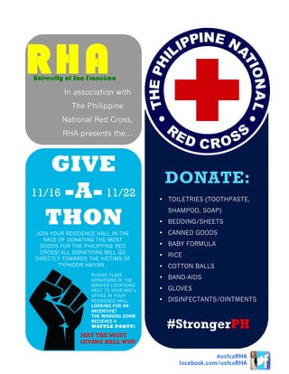 JOIN YOUR RESIDENCE HALL IN THE
RACE OF DONATING THE MOST
GOODS FOR THE PHILIPPINE RED
CROSS! ALL DONATIONS WILL GO
DIRECTLY TOWARDS THE VICTIMS OF
TYPHOON HAIYAN .
GIVE
-A-
THON
DONATE:
• TOILETRIES (TOOTHPASTE,
SHAMPOO, SOAP)
• BEDDING/SHEETS
• CANNED GOODS
• BABY FORMULA
• RICE
• COTTON BALLS
• BAND-AIDS
• GLOVES
• DISINFECTANTS/OINTMENTS
RHA
In association with
The Philippine
National Red Cross,
RHA presents the…
University of San Francisco
PLEASE PLACE
DONATIONS IN THE
MARKED LOCATIONS
NEXT TO YOUR ARD’s
OFFICE IN YOUR
RESIDENCE HALL.
LOOKING FOR AN
INCENTIVE?
THE WINNING DORM
RECIEVES A
WAFFLE PARTY! #StrongerPH
MAY THE MOST
GIVING HALL WIN!
#usfcaRHA
facebook.com/usfcaRHA
11/16 11/22
 