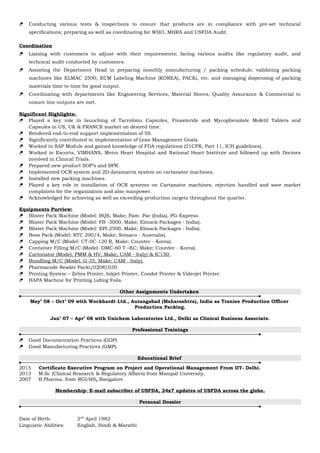  Conducting various tests & inspections to ensure that products are in compliance with pre-set technical
specifications; preparing as well as coordinating for WHO, MHRA and USFDA Audit.
Coordination
 Liaising with customers to adjust with their requirements; facing various audits like regulatory audit, and
technical audit conducted by customers.
 Assisting the Department Head in preparing monthly manufacturing / packing schedule; validating packing
machines like ELMAC 2500, ECM Labeling Machine (KOREA), PACKi, etc. and managing dispensing of packing
materials time to time for good output.
 Coordinating with departments like Engineering Services, Material Stores, Quality Assurance & Commercial to
ensure line outputs are met.
Significant Highlights:
 Played a key role in launching of Tacrolimu Capsules, Finasteride and Mycophenolate Mofetil Tablets and
Capsules in US, UK & FRANCE market on desired time.
 Rendered end-to-end support implementation of 5S.
 Significantly contributed in implementation of Lean Management Goals.
 Worked in SAP Module and gained knowledge of FDA regulations (21CFR, Part 11, ICH guidelines).
 Worked in Escorts, VIMHANS, Metro Heart Hospital and National Heart Institute and followed up with Doctors
involved in Clinical Trials.
 Prepared new product SOP’s and BPR.
 Implemented OCR system and 2D datamatrix system on cartanator machines.
 Installed new packing machines.
 Played a key role in installation of OCR systems on Cartanator machines, rejection handled and save market
complaints for the organization and also manpower.
 Acknowledged for achieving as well as exceeding production targets throughout the quarter.
Equipments Purview:
 Blister Pack Machine (Model: BQS, Make; Pam- Pac (India), PG-Express.
 Blister Pack Machine (Model: FB -3000, Make; Elmack Packages - India).
 Blister Pack Machine (Model: EPI-2500, Make; Elmack Packages - India).
 Boss Pack (Model: RTC 200/4, Make; Somaco - Australia).
 Capping M/C (Model: CT-0C-120 R, Make; Countec - Korea).
 Container Filling M/C (Model: DMC-60 T –EC; Make; Countec - Korea).
 Cartonator (Model: PMM & HV, Make; CAM - Italy) & IC150.
 Bundling M/C (Model: G-35, Make; CAM - Italy).
 Pharmacode Reader Packi/0208/030.
 Printing System – Zebra Printer, Inkjet Printer, Condot Printer & Videojet Printer.
 HAPA Machine for Printing Liding Foils.
Other Assignments Undertaken
May’ 08 – Oct’ 09 with Wockhardt Ltd., Aurangabad (Maharashtra), India as Traniee Production Officer
Production Packing.
Jan’ 07 – Apr’ 08 with Unichem Laboratories Ltd., Delhi as Clinical Business Associate.
Professional Trainings
 Good Documentation Practices (GDP)
 Good Manufacturing Practices (GMP).
Educational Brief
2015 Certificate Executive Program on Project and Operational Management From IIT- Delhi.
2013 M.Sc (Clinical Research & Regulatory Affairs) from Manipal University.
2007 B.Pharma. from RGUHS, Bangalore.
Membership: E-mail subscriber of USFDA, 24x7 updates of USFDA across the globe.
Personal Dossier
Date of Birth: 2nd
April 1982
Linguistic Abilities: English, Hindi & Marathi
 