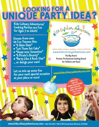 Kids Culinary Adventures’
      Cooking Parties are Fun
      for Ages 3 to Adult!

     Choose from over
     40 Fun Themes like:
     • “A Glam Slam”
     • “Let Them Eat Cake”
     • “Sleep-over Sensation”
     • “A Pirate’s Bounty”                                     The Bay Area’s
     • “Party Like A Rock Star”                      Premier Professional Cooking School
     ... or design your own!                               for Children and Teens


      Let us mix up some fun                                                        res.com
      for your next special occasion              www.kidsculinaryadventu
      at your place or ours!
                                                                          ION
                                                                    MENT D
                                                                           A
                                                                      THIS      ERING
                                                                      NR EGIST
                                                                  WHE     RECE
                                                                               IVE
                                                                    AND       F HAT
                                                                                    S
                                                                    FRE E CHE UR
                                                                             YO
                                                                       FOR
                                                                               TES!
                                                                         GUES




www.kidsculinaryadventures.com • 650-440-0241 • 951-5 Old County Road, Belmont, CA 94002
 