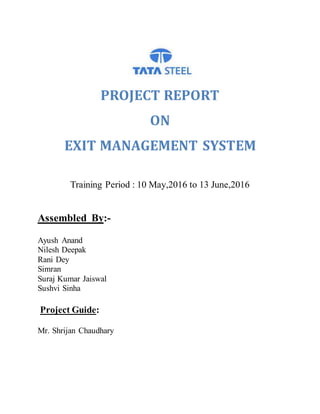 PROJECT REPORT
ON
EXIT MANAGEMENT SYSTEM
Training Period : 10 May,2016 to 13 June,2016
Assembled By:-
Ayush Anand
Nilesh Deepak
Rani Dey
Simran
Suraj Kumar Jaiswal
Sushvi Sinha
Project Guide:
Mr. Shrijan Chaudhary
 