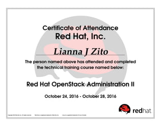 Certiﬁcate of Attendance
Red Hat, Inc.
Lianna J Zito
The person named above has attended and completed
the technical training course named below:
Red Hat OpenStack Administration II
October 24, 2016 - October 28, 2016
Copyright 2010 Red Hat, Inc. All rights reserved. Red Hat is a registered trademark of Red Hat, Inc. Linux is a registered trademark of Linus Torvalds.
 