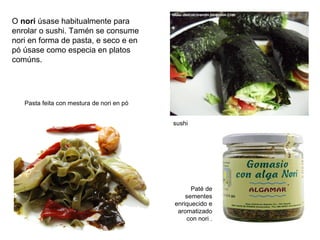 O nori úsase habitualmente para
enrolar o sushi. Tamén se consume
nori en forma de pasta, e seco e en
pó úsase como especia en platos
comúns.
Pasta feita con mestura de nori en pó
sushi
Paté de
sementes
enriquecido e
aromatizado
con nori .
 