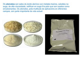 Os alxinatos son sales do ácido alxínico con metales lixeiros, solubles na
auga, de alta viscosidade, xelifican en auga fría polo que son usados como
emulsionantes. Os alxinatos, pola multitude de aplicacións en diferentes
campos, son parte importante da vida actual:
 