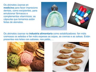Os alxinatos úsanse en
medicina para facer impresions
dentais, como excipientes, para
emulsionar fármacos e
complementos vitamínicos; as
cápsulas que tomamos están
feitas de alxinatos.
Os alxinatos úsanse na industria alimentaria como estabilizadores: fan máis
cremosos os xelados e fan máis espesas as sopas, as cremas e as salsas. Están
presentes nos leites con sabores, nos patés,…
 
