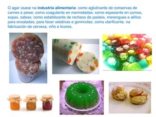 O agar úsase na industria alimentaria: como aglutinante de conservas de
carnes e peixe; como coagulante en mermeladas; como espesante en zumos,
sopas, salsas; como estabilizante de recheos de pasteis, merengues e aliños
para ensaladas; para facer xelatinas e gominolas; como clarificante, na
fabricación de cervexa, viño e licores.
 