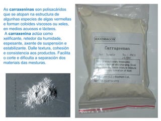 As carraxeninas son polisacáridos
que se atopan na estructura de
algunhas especies de algas vermellas
e forman coloides viscosos ou xeles,
en medios acuosos e lácteos.
A carraxenina actúa como
xelificante, retedor da humidade,
espesante, axente de suspensión e
estabilizante. Dalle textura, cohesión
e consistencia aos productos. Facilita
o corte e dificulta a separación dos
materiais das mesturas.
 