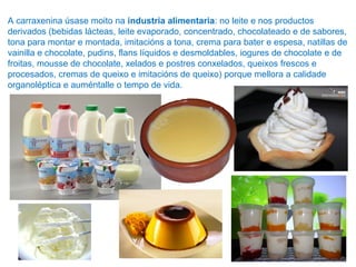 A carraxenina úsase moito na industria alimentaria: no leite e nos productos
derivados (bebidas lácteas, leite evaporado, concentrado, chocolateado e de sabores,
tona para montar e montada, imitacións a tona, crema para bater e espesa, natillas de
vainilla e chocolate, pudins, flans líquidos e desmoldables, iogures de chocolate e de
froitas, mousse de chocolate, xelados e postres conxelados, queixos frescos e
procesados, cremas de queixo e imitacións de queixo) porque mellora a calidade
organoléptica e auméntalle o tempo de vida.
 