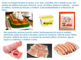 Úsase na margarina baixa en graxa, e no leite, chocolate, flan e xelado en pó, nos
postres de xelatina lista para consumir, en pó, de froitas, baixos en calorías,… porque
os xelifica, controla as texturas, e mellora a desmoldeabilidade e a liberación do
sabor.
Nos productos cárnicos (xamón cocido, hamburguesas de carne e vexetais,
salchichas, patés de carne e de peixe, carnes en conserva, rolos de carne, filetes
de peixe, xelatina de carne, e a comida de animais) xelifica, da textura, liga os
xugos e a salmoira, e mellora o corte.
 