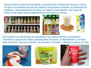 Úsase tamén en aliños de ensalada, na clarificación e filtrado da cervexa, no leite
de soia e nas bebidas de soia de sabores, nos postres cremosos, en productos de
confitería, nas preparacións de froitas, en iogurt e marmeladas, nos xugos de
froita, e nas salsas doces especialmente para postres e tortas.
Na industria non alimentaria ten aplicacións nas pastas dentais, en productos
cosméticos, espuma de afeitar, desodorantes en crema, ambientadores, e comida
para mascotas, nos que controlan as texturas e a fluidez, e alongan o tempo de vida.
 