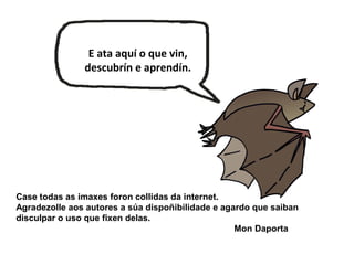 Case todas as imaxes foron collidas da internet.
Agradezolle aos autores a súa dispoñibilidade e agardo que saiban
disculpar o uso que fixen delas.
Mon Daporta
E ata aquí o que vin,
descubrín e aprendín.
 