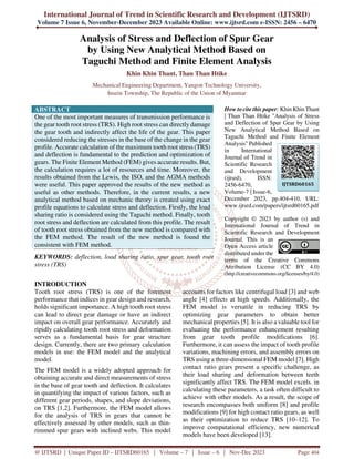 International Journal of Trend in Scientific Research and Development (IJTSRD)
Volume 7 Issue 6, November-December 2023 Available Online: www.ijtsrd.com e-ISSN: 2456 – 6470
@ IJTSRD | Unique Paper ID – IJTSRD60165 | Volume – 7 | Issue – 6 | Nov-Dec 2023 Page 404
Analysis of Stress and Deflection of Spur Gear
by Using New Analytical Method Based on
Taguchi Method and Finite Element Analysis
Khin Khin Thant, Than Than Htike
Mechanical Engineering Department, Yangon Technology University,
Insein Township, The Republic of the Union of Myanmar
ABSTRACT
One of the most important measures of transmission performance is
the gear tooth root stress (TRS). High root stress can directly damage
the gear tooth and indirectly affect the life of the gear. This paper
considered reducing the stresses in the base of the change in the gear
profile. Accurate calculation of the maximum tooth root stress (TRS)
and deflection is fundamental to the prediction and optimization of
gears. The Finite Element Method (FEM) gives accurate results. But,
the calculation requires a lot of resources and time. Moreover, the
results obtained from the Lewis, the ISO, and the AGMA methods
were useful. This paper approved the results of the new method as
useful as other methods. Therefore, in the current results, a new
analytical method based on mechanic theory is created using exact
profile equations to calculate stress and deflection. Firstly, the load
sharing ratio is considered using the Taguchi method. Finally, tooth
root stress and deflection are calculated from this profile. The result
of tooth root stress obtained from the new method is compared with
the FEM method. The result of the new method is found the
consistent with FEM method.
KEYWORDS: deflection, load sharing ratio, spur gear, tooth root
stress (TRS)
How to cite this paper: Khin Khin Thant
| Than Than Htike "Analysis of Stress
and Deflection of Spur Gear by Using
New Analytical Method Based on
Taguchi Method and Finite Element
Analysis" Published
in International
Journal of Trend in
Scientific Research
and Development
(ijtsrd), ISSN:
2456-6470,
Volume-7 | Issue-6,
December 2023, pp.404-410, URL:
www.ijtsrd.com/papers/ijtsrd60165.pdf
Copyright © 2023 by author (s) and
International Journal of Trend in
Scientific Research and Development
Journal. This is an
Open Access article
distributed under the
terms of the Creative Commons
Attribution License (CC BY 4.0)
(http://creativecommons.org/licenses/by/4.0)
INTRODUCTION
Tooth root stress (TRS) is one of the foremost
performance that indices in gear design and research,
holds significant importance. A high tooth root stress
can lead to direct gear damage or have an indirect
impact on overall gear performance. Accurately and
ripidly calculating tooth root stress and deformation
serves as a fundamental basis for gear structure
design. Currently, there are two primary calculation
models in use: the FEM model and the analytical
model.
The FEM model is a widely adopted approach for
obtaining accurate and direct measurements of stress
in the base of gear tooth and deflection. It calculates
in quantifying the impact of various factors, such as
different gear periods, shapes, and slope deviations,
on TRS [1,2]. Furthermore, the FEM model allows
for the analysis of TRS in gears that cannot be
effectively assessed by other models, such as thin-
rimmed spur gears with inclined webs. This model
accounts for factors like centrifugal load [3] and web
angle [4] effects at high speeds. Additionally, the
FEM model is versatile in reducing TRS by
optimizing gear parameters to obtain better
mechanical properties [5]. It is also a valuable tool for
evaluating the performance enhancement resulting
from gear tooth profile modifications [6].
Furthermore, it can assess the impact of tooth profile
variations, machining errors, and assembly errors on
TRS using a three-dimensional FEM model [7]. High
contact ratio gears present a specific challenge, as
their load sharing and deformation between teeth
significantly affect TRS. The FEM model excels. in
calculating these parameters, a task often difficult to
achieve with other models. As a result, the scope of
research encompasses both uniform [8] and profile
modifications [9] for high contact ratio gears, as well
as their optimization to reduce TRS [10–12]. To
improve computational efficiency, new numerical
models have been developed [13].
IJTSRD60165
 
