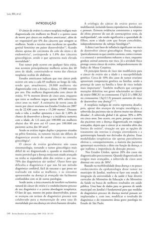 Luiz, BM, et al.


                                    INTRODUÇÃO                             A etiologia do câncer de ovário parece ser
                                                                       multifatorial, incluindo fatores reprodutivos, hereditários
              O câncer de ovário é a oitava neoplasia maligna mais     e pessoais. Existem evidências consistentes a respeito
          diagnosticada em mulheres no Brasil e a quinta causa         do efeito protetor do uso de contraceptivos orais, da
          de morte por câncer em mulheres americanas1, além de         multiparidade9, não sendo significativa a quantidade de
          ser responsável por 6% dos cânceres que atingem as           filhos, nem a idade com que foram concebidos,
          mulheres. Sendo o terceiro mais incidente no aparelho        independentemente do subtipo histológico10.
          genital feminino em países desenvolvidos2,3, ficando              A dieta é um fator de influência significante no risco
          abaixo apenas do carcinoma do colo do útero e de             de desenvolver câncer ginecológico: frutas, vegetais
          endométrio 4 , corresponde a 1,8% dos cânceres               (particularmente os que contêm caroteno, como o tomate
          ginecológicos, sendo o que apresenta mais elevada            e a cenoura) e antioxidantes reduzem o risco, enquanto
          mortalidade5.                                                gordura animal aumenta esse risco. Já a atividade física
              Esse tumor pode ocorrer em qualquer faixa etária,        protege contra câncer de ovário, independentemente do
          mas acomete principalmente mulheres acima dos 40             Índice de Massa Corpórea.
          anos de idade, constituindo-se numa das clássicas                Os principais fatores de risco não modificáveis para
          neoplasias ocultas do abdômen.                               o câncer de ovário são a idade e a susceptibilidade
              Estudos americanos indicam que esse câncer pode          genética. Cerca de 10% dos casos de tumor ovariano
          ocorrer em uma a cada 69 mulheres ao longo da vida,          apresentam componente genético ou familiar, sendo a
          sendo que, anualmente, 20.000 mulheres são                   presença de casos na família o fator de risco isolado
          diagnosticadas com a doença e, destas, 15.000 morrem         mais importante 5. Também mulheres que carregam
          por ano. Das mulheres diagnosticadas com câncer de           mutações deletérias nos genes relacionados ao câncer
          ovário, 55 % morrem dentro de cinco anos, enquanto           de ovário (BRCA1 no cromossomo 17q12-21 e BRCA2
          que entre as mulheres negras apenas 40% sobrevivem           no cromossomo 13q12-13) possuem aumento do risco
          cinco anos ou mais6. A estimativa de novos casos de          de desenvolver essa doença8,11,12.
          morte por câncer ovariano nos Estados Unidos em 2007             A neoplasia maligna de ovário representa desafio;
          era de 22.430 casos novos e 15.280 mortes7. Durante          pois, apesar dos avanços da terapia oncológica, a
                                                                       sobrevida das pacientes não se alterou muito nas últimas
          toda a vida, a mulher apresenta o risco de 1,48% de
                                                                       décadas1. A sobrevida global é de apenas 30% a 40%
          chance de desenvolver a doença e a incidência aumenta
                                                                       em cinco anos. Isso ocorre, em parte, porque a maioria
          com a idade, de 1,4 casos por 100.000 em mulheres
                                                                       das pacientes tem a doença diagnosticada em estágios
          abaixo dos 40 anos até 45 casos por 100.000 em
                                                                       avançados, depois que o câncer já se estendeu além dos
          pacientes acima dos 60 anos8.
                                                                       limites do ovário 8, situação em que as opções de
              Sendo os ovários órgãos duplos e pequenos situados
                                                                       tratamento são restritas à cirurgia citorredutora e a
          na pélvis feminina, os tumores iniciais são difíceis de
                                                                       quimioterapia baseada nos derivados da platina. Essas
          diagnosticar através do exame clínico na consulta            modalidades terapêuticas são apenas parcialmente
          ginecológica2.                                               efetivas e, consequentemente, a maioria das pacientes
              O câncer de ovário geralmente não causa                  apresentará recorrência e óbito em função da doença, o
          sintomatologia, tornando o tumor ginecológico mais           que reafirma a importância da detecção precoce.
          difícil de ser diagnosticado e, quando se manifesta, é            Nos Estados Unidos, apenas 20% dos casos são
          muito provável que a doença esteja num estado avançado       diagnosticados precocemente. Quando diagnosticada em
          ou tenha se expandido além dos ovários e, por isso,          estágios mais avançados, a sobrevida de cinco anos
          70% dos diagnósticos são tardios4. Outro fator que           diminui em cerca de 30%6.
          dificulta o diagnóstico é que não há um método                   Baseado na morbiletalidade dessa doença e no pouco
          diagnóstico confiável, fácil de executar e que possa ser     conhecimento da epidemiologia desse tumor no
          realizado em todas as mulheres, e os sintomas                município de Jundiaí, resolveu-se fazer este estudo. A
          apresentados na doença já avançada são facilmente            integração da universidade e da saúde é hoje diretriz
          confundidos com os de outras patologias.                     curricular do Ministério da Educação e do Ministério
              Sendo assim, a única maneira de interferir na história   da Saúde na busca de melhores resultados em saúde
          natural do câncer do ovário é o estabelecimento precoce      pública. Uma base de dados para os gestores de saúde
          de seu diagnóstico e a correta abordagem terapêutica.        municipal em Jundiaí é fundamental para que medidas
          O fato de que, mesmo em países desenvolvidos, pouco          de diagnóstico precoce de doença mortal possam ser
          se avançou em termos de diagnóstico precoce tem              implantadas e, com isso, modificar o resultado do
          colaborado para a manutenção de uma taxa de                  diagnóstico e do tratamento dessa grave patologia no
          mortalidade por essa doença em níveis bastante elevados.     Estado de São Paulo.


248 Revista Brasileira de Cancerologia 2009; 55(3): 247-253
 