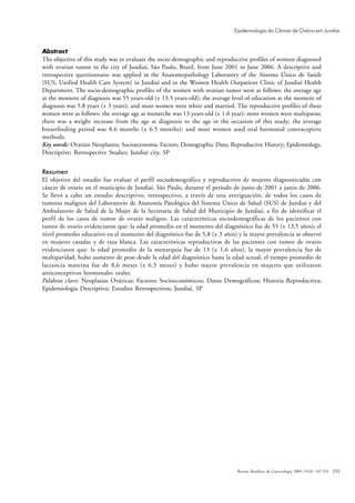 Epidemiologia do Câncer de Ovário em Jundiaí


Abstract
The objective of this study was to evaluate the socio-demographic and reproductive profiles of women diagnosed
with ovarian tumor in the city of Jundiaí, São Paulo, Brazil, from June 2001 to June 2006. A descriptive and
retrospective questionnaire was applied in the Anatomopathology Laboratory of the Sistema Único de Saúde
(SUS, Unified Health Care System) in Jundiaí and in the Women Health Outpatient Clinic of Jundiaí Health
Department. The socio-demographic profiles of the women with ovarian tumor were as follows: the average age
at the moment of diagnosis was 55 years-old (± 13.5 years-old); the average level of education at the moment of
diagnosis was 5.8 years (± 3 years); and most women were white and married. The reproductive profiles of these
women were as follows: the average age at menarche was 13 years-old (± 1.6 year); most women were multiparas;
there was a weight increase from the age at diagnosis to the age in the occasion of this study; the average
breastfeeding period was 8.6 months (± 6.5 months); and most women used oral hormonal contraceptive
methods.
Key words: Ovarian Neoplasms; Socioeconomic Factors; Demographic Data; Reproductive History; Epidemiology,
Descriptive; Retrospective Studies; Jundiaí city, SP


Resumen
El objetivo del estudio fue evaluar el perfil sociodemográfico y reproductivo de mujeres diagnosticadas con
cáncer de ovario en el municipio de Jundiaí, São Paulo, durante el periodo de junio de 2001 a junio de 2006.
Se llevó a cabo un estudio descriptivo, retrospectivo, a través de una averiguación, de todos los casos de
tumores malignos del Laboratorio de Anatomía Patológica del Sistema Único de Salud (SUS) de Jundiaí y del
Ambulatorio de Salud de la Mujer de la Secretaría de Salud del Municipio de Jundiaí, a fin de identificar el
perfil de los casos de tumor de ovario maligno. Las características sociodemográficas de los pacientes con
tumor de ovario evidenciaron que: la edad promedio en el momento del diagnóstico fue de 55 (± 13,5 años); el
nivel promedio educativo en el momento del diagnóstico fue de 5,8 (± 3 años) y la mayor prevalencia se observó
en mujeres casadas y de raza blanca. Las características reproductivas de las pacientes con tumor de ovario
evidenciaron que: la edad promedio de la menarquia fue de 13 (± 1,6 años), la mayor prevalencia fue de
multiparidad, hubo aumento de peso desde la edad del diagnóstico hasta la edad actual, el tiempo promedio de
lactancia materna fue de 8,6 meses (± 6,5 meses) y hubo mayor prevalencia en mujeres que utilizaron
anticonceptivos hormonales orales.
Palabras clave: Neoplasias Ováricas; Factores Socioeconómicos; Datos Demográficos; Historia Reproductiva;
Epidemiología Descriptiva; Estudios Retrospectivos; Jundiaí, SP




                                                                             Revista Brasileira de Cancerologia 2009; 55(3): 247-253   253
 