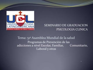 SEMINARIO DE GRADUACION
                         PSICOLOGIA CLINICA

Tema: 51ª Asamblea Mundial de la salud
        Programas de Prevención de las
adicciones a nivel Escolar, Familiar,  Comunitario,
               Laboral y otras


                                              ·
 