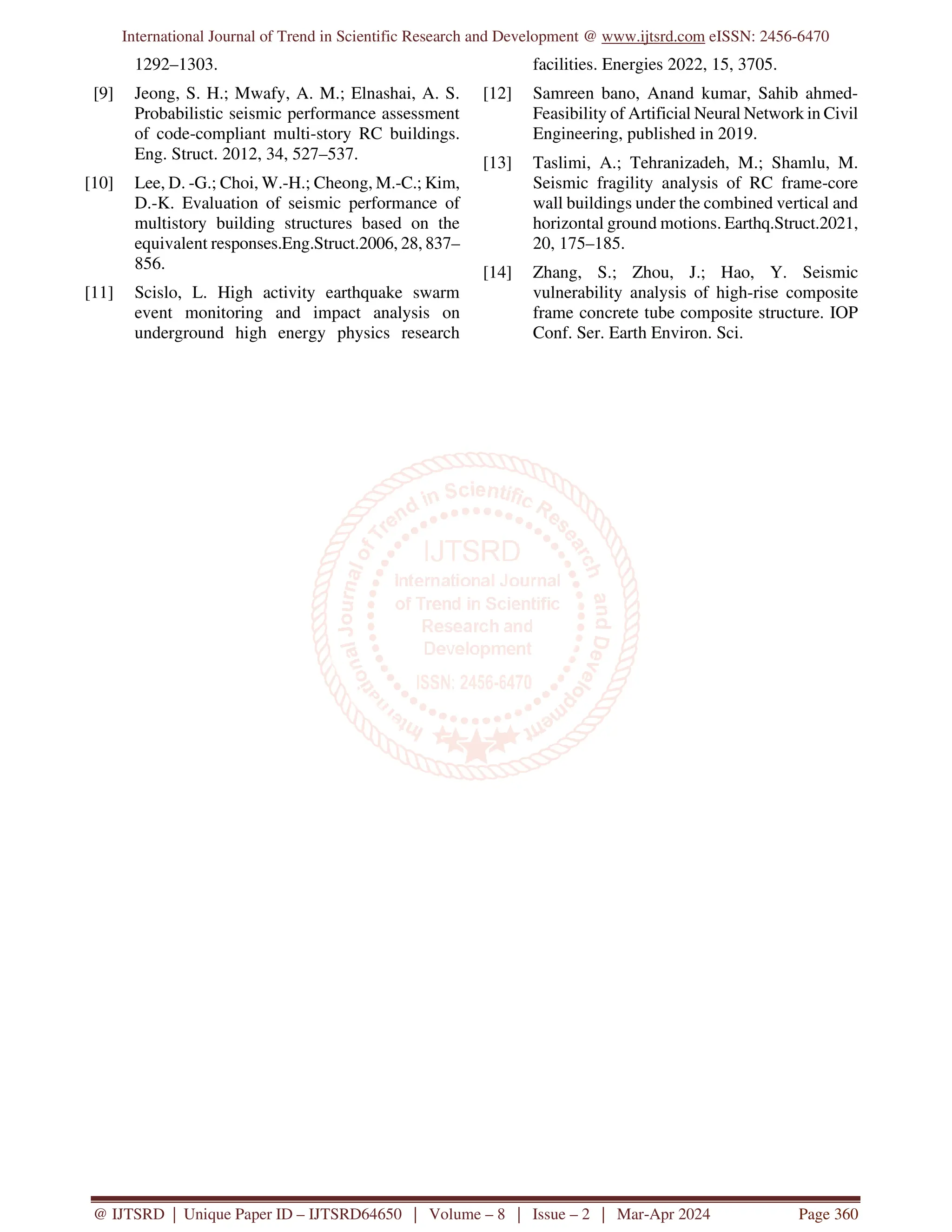 International Journal of Trend in Scientific Research and Development @ www.ijtsrd.com eISSN: 2456-6470
@ IJTSRD | Unique Paper ID – IJTSRD64650 | Volume – 8 | Issue – 2 | Mar-Apr 2024 Page 360
1292–1303.
[9] Jeong, S. H.; Mwafy, A. M.; Elnashai, A. S.
Probabilistic seismic performance assessment
of code-compliant multi-story RC buildings.
Eng. Struct. 2012, 34, 527–537.
[10] Lee, D. -G.; Choi, W.-H.; Cheong, M.-C.; Kim,
D.-K. Evaluation of seismic performance of
multistory building structures based on the
equivalent responses.Eng.Struct.2006, 28, 837–
856.
[11] Scislo, L. High activity earthquake swarm
event monitoring and impact analysis on
underground high energy physics research
facilities. Energies 2022, 15, 3705.
[12] Samreen bano, Anand kumar, Sahib ahmed-
Feasibility of Artificial Neural Network in Civil
Engineering, published in 2019.
[13] Taslimi, A.; Tehranizadeh, M.; Shamlu, M.
Seismic fragility analysis of RC frame-core
wall buildings under the combined vertical and
horizontal ground motions. Earthq.Struct.2021,
20, 175–185.
[14] Zhang, S.; Zhou, J.; Hao, Y. Seismic
vulnerability analysis of high-rise composite
frame concrete tube composite structure. IOP
Conf. Ser. Earth Environ. Sci.
 