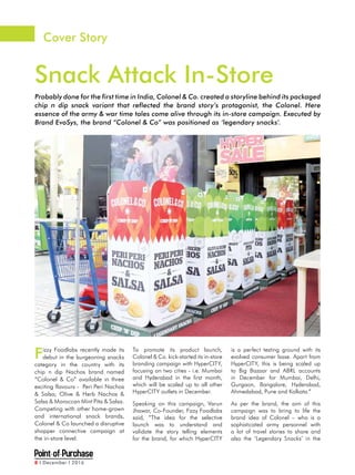 8 I December I 2016
Cover Story
Snack Attack In-Store
Probably done for the first time in India, Colonel & Co. created a storyline behind its packaged
chip n dip snack variant that reflected the brand story’s protagonist, the Colonel. Here
essence of the army & war time tales come alive through its in-store campaign. Executed by
Brand EvoSys, the brand “Colonel & Co” was positioned as ‘legendary snacks’.
Fizzy Foodlabs recently made its
debut in the burgeoning snacks
category in the country with its
chip n dip Nachos brand named
“Colonel & Co” available in three
exciting flavours - Peri Peri Nachos
& Salsa; Olive & Herb Nachos &
Salsa & Moroccan Mint Pita & Salsa.
Competing with other home-grown
and international snack brands,
Colonel & Co launched a disruptive
shopper connective campaign at
the in-store level.
To promote its product launch,
Colonel & Co. kick-started its in-store
branding campaign with HyperCITY,
focusing on two cities - i.e. Mumbai
and Hyderabad in the first month,
which will be scaled up to all other
HyperCITY outlets in December.
Speaking on this campaign, Varun
Jhawar, Co-Founder, Fizzy Foodlabs
said, “The idea for the selective
launch was to understand and
validate the story telling elements
for the brand, for which HyperCITY
is a perfect testing ground with its
evolved consumer base. Apart from
HyperCITY, this is being scaled up
to Big Bazaar and ABRL accounts
in December for Mumbai, Delhi,
Gurgaon, Bangalore, Hyderabad,
Ahmedabad, Pune and Kolkata.”
As per the brand, the aim of this
campaign was to bring to life the
brand idea of Colonel – who is a
sophisticated army personnel with
a lot of travel stories to share and
also the ‘Legendary Snacks’ in the
 