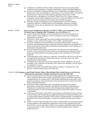 Katherine A. Bolus
Page 2
● Certified the availability of allocated funds, analyzed past and current spending trends,
tracked prior year expenditures, managed commitments, and paid outstanding obligations.
● Served as the Battalion’s Operations Defense Travel Administrator providing assistance to
Soldiers and civilian staff regarding use of the Defense Travel System (DTS), reviewed and
authorized travel orders and vouchers applying appropriate fund citation to DTS.
● Performed duty as the Battalion’s Government Travel Card (GTC) Agency Program
Coordinator, advised staff on application for the GTC to ensure all Soldiers and civilian staff
apply for travel card, tracked accounts and provided oversight of program.
● Provided oversight of the Battalion’s Government Purchase Card (GPC) Program,
conducting inspections of Billing Officials and Cardholders, ensured all completed
appropriate training prior to appointment in writing and tracked/monitored monthly
expenditures .
06/2007 - 03/2008 Resource and Administrative Manager, GS-0501-11, Office of the Commander, Joint
Personal Property Shipping Office, Washington Area, Fort Belvoir, VA
● Acted as the Resource Manager, served as principle advisor to the Commander on all
matters related to fiscal, manpower, contract oversight, and information management
(administrative) operations.
● Performed a variety of procedural and technical budget administration functions in order to
formulate, execute, and review the agency’s $3.5. million operating budget.
● Compiled, computed, and summarized data concerning personnel salaries, manpower
documents and operational expenses. Monitored and tracked obligations and expenditure of
funds recognizing the need for and recommending reprogramming to correct imbalances in
the allocation of program funds.
● Provided leadership and guidance as team leader to the Resources and Administrative
Division, oversaw and advised 2 staff members in the administration of personnel matters,
budget, government purchase card program, property book, and Defense Travel System
operations.
● Communicated the office's objectives, work plans, work products, and services to the team
ensuring that the organization's strategic plan, mission, vision and values were clearly
communicated to team members.
● Articulated and communicated to the team assignments, projects, problems to be solved,
actionable events, milestones, and program issues under review, deadlines, and time frames
for completion of actions.
● Reported team member accomplishments, problems, progress in mastering task, work
processes, and team training needs to the supervisor.
11/2001- 01/2005Program Analyst (Public Health), Office of Rural Health Policy, Health Resources and Services
Administration, Department of Health and Human Services, Rockville, MD
● Acted as primary advisor to the Director providing administrative management for the
office, interpreted administrative policies, performed full range of personnel management
and administration for managers and 35 staff members addressing personnel needs, wrote
positions descriptions, processed personnel actions and annual reviews,acted as the office’s
liaison with Human Resources.
● Advised the Director and program staff on the appropriate mechanism for project
development, assisted with coordination, development and tracking of special projects.
Managed and coordinated procurement and contracting request, prepared documents,
evaluated proposals for work and maintained records for award of $8.5 million in contract
work annually.
● Acted as key staff member responsible for grant program coordination providing assistance
to Grant Program staff in preparing grant application guidance for department clearance for
12 Federal grant programs awarding over $95 million in funding annually. Coordinated with
department offices and tracked progress of application guidance advising staff on related
issues.
● Acted as assistant Program Manager for the Office of Rural Health’s Network grant program
assisting applicants with submission of applications and reviewing applications for grant
board reviews. Served as the office’s lead on issues related to agricultural health and safety
in rural communities, worked with the Director to identify potential projects related to
agricultural issues.
 