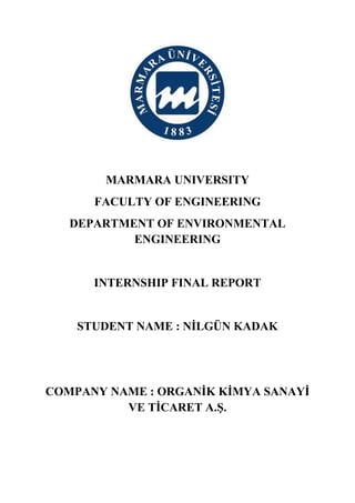 MARMARA UNIVERSITY
FACULTY OF ENGINEERING
DEPARTMENT OF ENVIRONMENTAL
ENGINEERING
INTERNSHIP FINAL REPORT
STUDENT NAME : NİLGÜN KADAK
COMPANY NAME : ORGANİK KİMYA SANAYİ
VE TİCARET A.Ş.
 