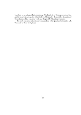transform on an integrated photonics chip. A full analysis of the chip reconstruction
and the observed suppression effects follows. The chapter closes with a discussion of
the usefulness of the presented work, and the possible future improvements.
The work presented in this thesis was carried out at the Quantum Information Lab,
University of Rome La Sapienza.
10
 