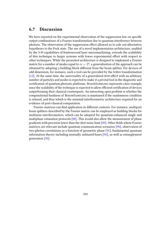 6.7 Discussion
We have reported on the experimental observation of the suppression law on specific
output combinations of a Fourier transformation due to quantum interference between
photons. The observation of the suppression effect allowed us to rule out alternative
hypotheses to the Fock state. The use of a novel implementation architecture, enabled
by the 3-D capabilities of femtosecond laser micromachining, extends the scalability
of this technique to larger systems with lower experimental effort with respect to
other techniques. While the presented architecture is designed to implement a Fourier
matrix for a number of modes equal to m = 2p
, a generalization of the approach can be
obtained by adopting a building block different from the beam splitter. For devices of
odd dimension, for instance, such a tool can be provided by the tritter transformation
[13]. At the same time, the universality of a generalized HOM effect with an arbitrary
number of particles and modes is expected to make it a pivotal tool in the diagnostic and
certification of quantum photonic platforms. BosonSampling represents a key example,
since the scalability of the technique is expected to allow efficient certification of devices
outperforming their classical counterparts. An interesting open problem is whether the
computational hardness of BosonSampling is mantained if the randomness condition
is relaxed, and thus which is the minimal interferometric architecture required for an
evidence of post-classical computation.
Fourier matrices can find application in different contexts. For instance, multiport
beam splitters described by the Fourier matrix can be employed as building blocks for
multiarm interferometers, which can be adopted for quantum-enhanced single and
multiphase estimation protocols [88]. This would also allow the measurement of phase
gradients with precision lower than the shot-noise limit [89]. Other fields where Fourier
matrices are relevant include quantum communication scenarios [90], observation of
two-photon correlations as a function of geometric phase [91], fundamental quantum
information theory including mutually unbiased bases [92], as well as entanglement
generation [93].
104
 