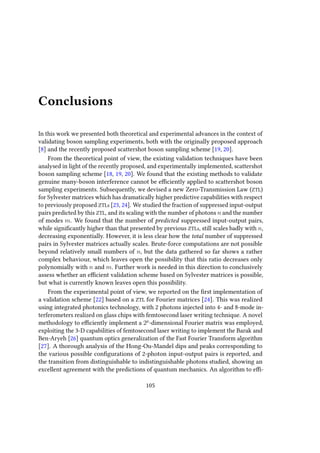 Conclusions
In this work we presented both theoretical and experimental advances in the context of
validating boson sampling experiments, both with the originally proposed approach
[8] and the recently proposed scattershot boson sampling scheme [19, 20].
From the theoretical point of view, the existing validation techniques have been
analysed in light of the recently proposed, and experimentally implemented, scattershot
boson sampling scheme [18, 19, 20]. We found that the existing methods to validate
genuine many-boson interference cannot be efficiently applied to scattershot boson
sampling experiments. Subsequently, we devised a new Zero-Transmission Law (ZTL)
for Sylvester matrices which has dramatically higher predictive capabilities with respect
to previously proposed ZTLs [23, 24]. We studied the fraction of suppressed input-output
pairs predicted by this ZTL, and its scaling with the number of photons n and the number
of modes m. We found that the number of predicted suppressed input-output pairs,
while significantly higher than that presented by previous ZTLs, still scales badly with n,
decreasing exponentially. However, it is less clear how the total number of suppressed
pairs in Sylvester matrices actually scales. Brute-force computations are not possible
beyond relatively small numbers of n, but the data gathered so far shows a rather
complex behaviour, which leaves open the possibility that this ratio decreases only
polynomially with n and m. Further work is needed in this direction to conclusively
assess whether an efficient validation scheme based on Sylvester matrices is possible,
but what is currently known leaves open this possibility.
From the experimental point of view, we reported on the first implementation of
a validation scheme [22] based on a ZTL for Fourier matrices [24]. This was realized
using integrated photonics technology, with 2 photons injected into 4- and 8-mode in-
terferometers realized on glass chips with femtosecond laser writing technique. A novel
methodology to efficiently implement a 2p
-dimensional Fourier matrix was employed,
exploiting the 3-D capabilities of femtosecond laser writing to implement the Barak and
Ben-Aryeh [26] quantum optics generalization of the Fast Fourier Transform algorithm
[27]. A thorough analysis of the Hong-Ou-Mandel dips and peaks corresponding to
the various possible configurations of 2-photon input-output pairs is reported, and
the transition from distinguishable to indistinguishable photons studied, showing an
excellent agreement with the predictions of quantum mechanics. An algorithm to effi-
105
 