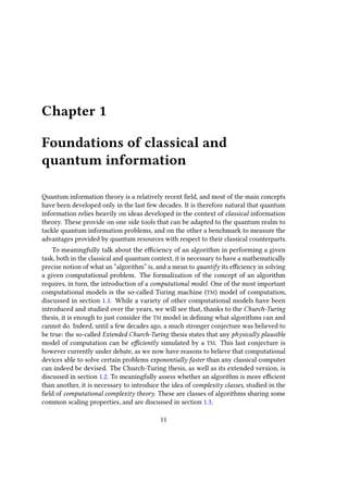 Chapter 1
Foundations of classical and
quantum information
Quantum information theory is a relatively recent field, and most of the main concepts
have been developed only in the last few decades. It is therefore natural that quantum
information relies heavily on ideas developed in the context of classical information
theory. These provide on one side tools that can be adapted to the quantum realm to
tackle quantum information problems, and on the other a benchmark to measure the
advantages provided by quantum resources with respect to their classical counterparts.
To meaningfully talk about the efficiency of an algorithm in performing a given
task, both in the classical and quantum context, it is necessary to have a mathematically
precise notion of what an “algorithm” is, and a mean to quantify its efficiency in solving
a given computational problem. The formalization of the concept of an algorithm
requires, in turn, the introduction of a computational model. One of the most important
computational models is the so-called Turing machine (TM) model of computation,
discussed in section 1.1. While a variety of other computational models have been
introduced and studied over the years, we will see that, thanks to the Church-Turing
thesis, it is enough to just consider the TM model in defining what algorithms can and
cannot do. Indeed, until a few decades ago, a much stronger conjecture was believed to
be true: the so-called Extended Church-Turing thesis states that any physically plausible
model of computation can be efficiently simulated by a TM. This last conjecture is
however currently under debate, as we now have reasons to believe that computational
devices able to solve certain problems exponentially faster than any classical computer
can indeed be devised. The Church-Turing thesis, as well as its extended version, is
discussed in section 1.2. To meaningfully assess whether an algorithm is more efficient
than another, it is necessary to introduce the idea of complexity classes, studied in the
field of computational complexity theory. These are classes of algorithms sharing some
common scaling properties, and are discussed in section 1.3.
11
 