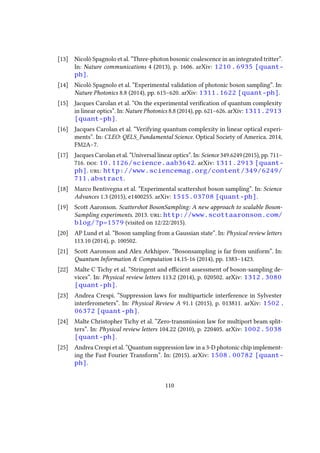 [13] Nicolò Spagnolo et al. “Three-photon bosonic coalescence in an integrated tritter”.
In: Nature communications 4 (2013), p. 1606. arXiv: 1210.6935 [quant-
ph].
[14] Nicolò Spagnolo et al. “Experimental validation of photonic boson sampling”. In:
Nature Photonics 8.8 (2014), pp. 615–620. arXiv: 1311.1622 [quant-ph].
[15] Jacques Carolan et al. “On the experimental verification of quantum complexity
in linear optics”. In: Nature Photonics 8.8 (2014), pp. 621–626. arXiv: 1311.2913
[quant-ph].
[16] Jacques Carolan et al. “Verifying quantum complexity in linear optical experi-
ments”. In: CLEO: QELS_Fundamental Science. Optical Society of America. 2014,
FM2A–7.
[17] Jacques Carolan et al. “Universal linear optics”. In: Science 349.6249 (2015), pp. 711–
716. doi: 10.1126/science.aab3642. arXiv: 1311.2913 [quant-
ph]. url: http://www.sciencemag.org/content/349/6249/
711.abstract.
[18] Marco Bentivegna et al. “Experimental scattershot boson sampling”. In: Science
Advances 1.3 (2015), e1400255. arXiv: 1515.03708 [quant-ph].
[19] Scott Aaronson. Scattershot BosonSampling: A new approach to scalable Boson-
Sampling experiments. 2013. url: http://www.scottaaronson.com/
blog/?p=1579 (visited on 12/22/2015).
[20] AP Lund et al. “Boson sampling from a Gaussian state”. In: Physical review letters
113.10 (2014), p. 100502.
[21] Scott Aaronson and Alex Arkhipov. “Bosonsampling is far from uniform”. In:
Quantum Information & Computation 14.15-16 (2014), pp. 1383–1423.
[22] Malte C Tichy et al. “Stringent and efficient assessment of boson-sampling de-
vices”. In: Physical review letters 113.2 (2014), p. 020502. arXiv: 1312.3080
[quant-ph].
[23] Andrea Crespi. “Suppression laws for multiparticle interference in Sylvester
interferometers”. In: Physical Review A 91.1 (2015), p. 013811. arXiv: 1502.
06372 [quant-ph].
[24] Malte Christopher Tichy et al. “Zero-transmission law for multiport beam split-
ters”. In: Physical review letters 104.22 (2010), p. 220405. arXiv: 1002.5038
[quant-ph].
[25] Andrea Crespi et al. “Quantum suppression law in a 3-D photonic chip implement-
ing the Fast Fourier Transform”. In: (2015). arXiv: 1508.00782 [quant-
ph].
110
 