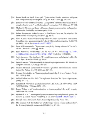 [26] Ronen Barak and Yacob Ben-Aryeh. “Quantum fast Fourier transform and quan-
tum computation by linear optics”. In: JOSA B 24.2 (2007), pp. 231–240.
[27] James W Cooley and John W Tukey. “An algorithm for the machine calculation of
complex Fourier series”. In: Mathematics of computation 19.90 (1965), pp. 297–301.
[28] Michael A Nielsen and Isaac L Chuang. Quantum computation and quantum
information. Cambridge university press, 2010.
[29] Robert Solovay and Volker Strassen. “A fast Monte-Carlo test for primality”. In:
SIAM journal on Computing 6.1 (1977), pp. 84–85.
[30] Peter W Shor. “Polynomial-time algorithms for prime factorization and discrete
logarithms on a quantum computer”. In: SIAM journal on computing 26.5 (1997),
pp. 1484–1509. arXiv: quant-ph/9508027.
[31] Lane A Hemaspaandra. “Sigact news complexity theory column 36”. In: ACM
SIGACT News 33.2 (2002), pp. 34–47.
[32] Scott Aaronson. The Scientific Case for P != NP. 2014. url: http://www.
scottaaronson.com/blog/?p=1720 (visited on 11/30/2015).
[33] Scott Aaronson. “Guest column: NP-complete problems and physical reality”. In:
ACM Sigact News 36.1 (2005), pp. 30–52.
[34] Leslie G Valiant. “The complexity of computing the permanent”. In: Theoretical
computer science 8.2 (1979), pp. 189–201.
[35] Charles H Bennett and David P DiVincenzo. “Quantum information and compu-
tation”. In: Nature 404.6775 (2000), pp. 247–255.
[36] Ryszard Horodecki et al. “Quantum entanglement”. In: Reviews of Modern Physics
81.2 (2009), p. 865.
[37] Otfried Gühne and Géza Tóth. “Entanglement detection”. In: Physics Reports 474.1
(2009), pp. 1–75.
[38] Seth Lloyd. “Universal quantum simulators”. In: SCIENCE-NEW YORK THEN
WASHINGTON- (1996), pp. 1073–1077.
[39] Bryan T Gard et al. “An introduction to boson-sampling”. In: arXiv preprint
arXiv:1406.6767 (2014).
[40] Pieter Kok et al. “Linear optical quantum computing with photonic qubits”. In:
Reviews of Modern Physics 79.1 (2007), p. 135. arXiv: quant-ph/0512071.
[41] Henryk Minc. Permanents. Vol. 6. Cambridge University Press, 1984.
[42] MD Eisaman et al. “Invited review article: Single-photon sources and detectors”.
In: Review of Scientific Instruments 82.7 (2011), p. 071101.
111
 
