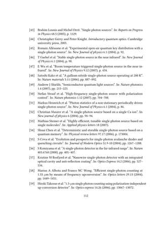 [43] Brahim Lounis and Michel Orrit. “Single-photon sources”. In: Reports on Progress
in Physics 68.5 (2005), p. 1129.
[44] Christopher Gerry and Peter Knight. Introductory quantum optics. Cambridge
university press, 2005.
[45] Romain Alléaume et al. “Experimental open-air quantum key distribution with a
single-photon source”. In: New Journal of physics 6.1 (2004), p. 92.
[46] T Gaebel et al. “Stable single-photon source in the near infrared”. In: New Journal
of Physics 6.1 (2004), p. 98.
[47] E Wu et al. “Room temperature triggered single-photon source in the near in-
frared”. In: New Journal of Physics 9.12 (2007), p. 434.
[48] Satoshi Kako et al. “A gallium nitride single-photon source operating at 200 K”.
In: Nature materials 5.11 (2006), pp. 887–892.
[49] Andrew J Shields. “Semiconductor quantum light sources”. In: Nature photonics
1.4 (2007), pp. 215–223.
[50] Stefan Strauf et al. “High-frequency single-photon source with polarization
control”. In: Nature photonics 1.12 (2007), pp. 704–708.
[51] Markus Hennrich et al. “Photon statistics of a non-stationary periodically driven
single-photon source”. In: New Journal of Physics 6.1 (2004), p. 86.
[52] Christian Maurer et al. “A single-photon source based on a single Ca ion”. In:
New journal of physics 6 (2004), pp. 94–94.
[53] Mathias Steiner et al. “Highly efficient, tunable single photon source based on
single molecules”. In: Applied physics letters 18 (2007).
[54] Shuai Chen et al. “Deterministic and storable single-photon source based on a
quantum memory”. In: Physical review letters 97.17 (2006), p. 173004.
[55] S Cova et al. “Evolution and prospects for single-photon avalanche diodes and
quenching circuits”. In: Journal of Modern Optics 51.9-10 (2004), pp. 1267–1288.
[56] S Komiyama et al. “A single-photon detector in the far-infrared range”. In: Nature
403.6768 (2000), pp. 405–407.
[57] Kristine M Rosfjord et al. “Nanowire single-photon detector with an integrated
optical cavity and anti-reflection coating”. In: Optics Express 14.2 (2006), pp. 527–
534.
[58] Marius A Albota and Franco NC Wong. “Efficient single-photon counting at
1.55 µm by means of frequency upconversion”. In: Optics letters 29.13 (2004),
pp. 1449–1451.
[59] Hiroki Takesue et al. “1.5-µm single photon counting using polarization-independent
up-conversion detector”. In: Optics express 14.26 (2006), pp. 13067–13072.
112
 