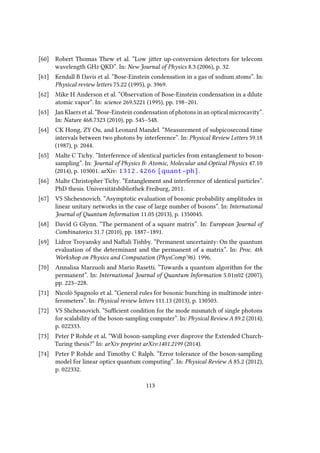 [60] Robert Thomas Thew et al. “Low jitter up-conversion detectors for telecom
wavelength GHz QKD”. In: New Journal of Physics 8.3 (2006), p. 32.
[61] Kendall B Davis et al. “Bose-Einstein condensation in a gas of sodium atoms”. In:
Physical review letters 75.22 (1995), p. 3969.
[62] Mike H Anderson et al. “Observation of Bose-Einstein condensation in a dilute
atomic vapor”. In: science 269.5221 (1995), pp. 198–201.
[63] Jan Klaers et al. “Bose-Einstein condensation of photons in an optical microcavity”.
In: Nature 468.7323 (2010), pp. 545–548.
[64] CK Hong, ZY Ou, and Leonard Mandel. “Measurement of subpicosecond time
intervals between two photons by interference”. In: Physical Review Letters 59.18
(1987), p. 2044.
[65] Malte C Tichy. “Interference of identical particles from entanglement to boson-
sampling”. In: Journal of Physics B: Atomic, Molecular and Optical Physics 47.10
(2014), p. 103001. arXiv: 1312.4266 [quant-ph].
[66] Malte Christopher Tichy. “Entanglement and interference of identical particles”.
PhD thesis. Universitätsbibliothek Freiburg, 2011.
[67] VS Shchesnovich. “Asymptotic evaluation of bosonic probability amplitudes in
linear unitary networks in the case of large number of bosons”. In: International
Journal of Quantum Information 11.05 (2013), p. 1350045.
[68] David G Glynn. “The permanent of a square matrix”. In: European Journal of
Combinatorics 31.7 (2010), pp. 1887–1891.
[69] Lidror Troyansky and Naftali Tishby. “Permanent uncertainty: On the quantum
evaluation of the determinant and the permanent of a matrix”. In: Proc. 4th
Workshop on Physics and Computation (PhysComp’96). 1996.
[70] Annalisa Marzuoli and Mario Rasetti. “Towards a quantum algorithm for the
permanent”. In: International Journal of Quantum Information 5.01n02 (2007),
pp. 223–228.
[71] Nicolò Spagnolo et al. “General rules for bosonic bunching in multimode inter-
ferometers”. In: Physical review letters 111.13 (2013), p. 130503.
[72] VS Shchesnovich. “Sufficient condition for the mode mismatch of single photons
for scalability of the boson-sampling computer”. In: Physical Review A 89.2 (2014),
p. 022333.
[73] Peter P Rohde et al. “Will boson-sampling ever disprove the Extended Church-
Turing thesis?” In: arXiv preprint arXiv:1401.2199 (2014).
[74] Peter P Rohde and Timothy C Ralph. “Error tolerance of the boson-sampling
model for linear optics quantum computing”. In: Physical Review A 85.2 (2012),
p. 022332.
113
 