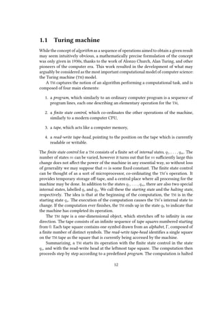 1.1 Turing machine
While the concept of algorithm as a sequence of operations aimed to obtain a given result
may seem intuitively obvious, a mathematically precise formulation of the concept
was only given in 1930s, thanks to the work of Alonzo Church, Alan Turing, and other
pioneers of the computer era. This work resulted in the development of what may
arguably be considered as the most important computational model of computer science:
the Turing machine (TM) model.
A TM captures the notion of an algorithm performing a computational task, and is
composed of four main elements:
1. a program, which similarly to an ordinary computer program is a sequence of
program lines, each one describing an elementary operation for the TM,
2. a finite state control, which co-ordinates the other operations of the machine,
similarly to a modern computer CPU,
3. a tape, which acts like a computer memory,
4. a read-write tape-head, pointing to the position on the tape which is currently
readable or writable.
The finite state control for a TM consists of a finite set of internal states, q1, . . . , qm. The
number of states m can be varied, however it turns out that for m sufficiently large this
change does not affect the power of the machine in any essential way, so without loss
of generality we may suppose that m is some fixed constant. The finite state control
can be thought of as a sort of microprocessor, co-ordinating the TM’s operation. It
provides temporary storage off-tape, and a central place where all processing for the
machine may be done. In addition to the states q1, . . . , qm, there are also two special
internal states, labelled qs and qh. We call these the starting state and the halting state,
respectively. The idea is that at the beginning of the computation, the TM is in the
starting state qs. The execution of the computation causes the TM’s internal state to
change. If the computation ever finishes, the TM ends up in the state qh to indicate that
the machine has completed its operation.
The TM tape is a one-dimensional object, which stretches off to infinity in one
direction. The tape consists of an infinite sequence of tape squares numbered starting
from 0. Each tape square contains one symbol drawn from an alphabet, Γ, composed of
a finite number of distinct symbols. The read-write tape-head identifies a single square
on the TM tape as the square that is currently being accessed by the machine.
Summarizing, a TM starts its operation with the finite state control in the state
qs, and with the read-write head at the leftmost tape square. The computation then
proceeds step by step according to a predefined program. The computation is halted
12
 