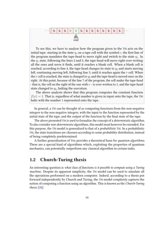 b b b 1 b b b b b b b b
qh
end
. . .. . .
To see this, we have to analyse how the program given to the TM acts on the
initial tape: starting in the state qs on a tape cell with the symbol , the first line of
the program mandates the tape-head to move right and switch to the state q1. In
the q1 state, following the lines 2 and 3, the tape-head will move right over-writing
all the ones and zeros it finds, until it reaches a blank cell. When a blank cell is
reached, according to line 4, the tape-head changes its state to q2 and starts moving
left, continuing moving left, following line 5, until it reaches again the cell. When
the cell is reached, the state is changed to q3 and the tape-head is moved once on the
right. At this point, because of the line 7 of the program, the cell under the tape-head
- that is, the cell on the right of the one with - is over-written to 1, and the tape-head
state changed to qh, halting the execution.
The above analysis shows that this program computes the constant function
f(x) = 1. That is, regardless of what number is given in input onto the tape, the TM
halts with the number 1 represented onto the tape.
In general, a TM can be thought of as computing functions from the non-negative
integers to the non-negative integers, with the input to the function represented by the
initial state of the tape, and the output of the function by the final state of the tape.
The above presented TM is used to formalize the concept of a deterministic algorithm.
To also consider non-deterministic algorithms, this model must however be extended. For
this purpose, the TM model is generalized to that of a probabilistic TM. In a probabilistic
TM, the state transitions are choosen according to some probability distribution, instead
of being completely predetermined.
A further generalization of TMs provides a theoretical basis for quantum algorithms.
These are a special kind of algorithms which, exploiting the properties of quantum
mechanics, can potentially outperform any classical algorithm in certain tasks.
1.2 Church-Turing thesis
An interesting question is what class of functions is it possible to compute using a Turing
machine. Despite its apparent simplicity, the TM model can be used to simulate all
the operations performed on a modern computer. Indeed, according to a thesis put
forward independently by Church and Turing, the TM model completely captures the
notion of computing a function using an algorithm. This is known as the Church-Turing
thesis [28]:
14
 