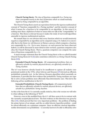 Church-Turing thesis: The class of functions computable by a Turing ma-
chine corresponds exactly to the class of functions which we would naturally
regard as being computable by an algorithm.
The Church-Turing thesis asserts an equivalence between the rigorous mathematical
concept of “function computable by a Turing machine”, and the intuitive concept of
what it means for a function to be computable by an algorithm. In this sense it is
nothing more than a definition of what we mean when we talk of the “computability” of
a function. This thesis is relevant because it makes the study of real-world algorithms
amenable to rigorous mathematical analysis.
We remark that it is not obvious that every function which we would intuitively
regard as computable by an algorithm can be computed using a TM. Indeed, it is conceiv-
able that in the future we will discover in Nature a process which computes a function
not computable by a TM. Up to now, however, no such process has been observed.
Indeed, as will be discussed in more detail in later sections, quantum computers also
obey the Church-Turing thesis. That is, quantum computers can compute the same
class of functions computable by a TM.
A much stronger statement than the Church-Turing thesis is the so-called Extended
Church-Turing thesis (ECT) [8] (also sometimes referred to as Strong Church-Turing
thesis [28]):
Extended Church-Turing thesis: All computational problems that are
efficiently solvable by realistic physical devices, are efficiently solvable by a
Turing machine.
The ECT was however already found to be insufficient to capture all realistic com-
putational models in the 1970s, when Solovay and Strassen [29] devised an efficient,
probabilistic primality test. As the Solovay-Strassen algorithm relied essentially on
randomness, it provided the first evidence that probabilistic Turing machines are capa-
ble to solve certain problems more efficiently than deterministic ones. This led to the
following ad-hoc modification to the ECT:
Extended Probabilistic Church-Turing thesis: All computational prob-
lems that are efficiently solvable by realistic physical devices, are efficiently
solvable by a probabilistic Turing machine.
As this is the form the ECT is currently usually stated as, this is the version we will refer
to when talking in the following of “ECT”.
However, even in this modified form, the ECT still does seem to be in contrast with
the currently accepted physical laws. The first evidence in this direction was given by
Shor [30], which proved that two very important problems - the problem of finding
the prime factors of an integer, and the so-called discrete logarithm problem - could
be solved efficiently on a quantum computer. Since no efficient classical algorithm -
neither deterministic nor probabilistic - is currently known to be able to efficiently solve
15
 
