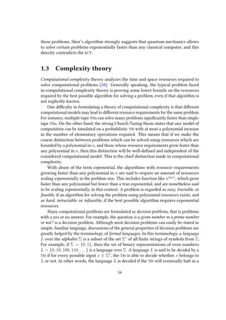 these problems, Shor’s algorithm strongly suggests that quantum mechanics allows
to solve certain problems exponentially faster than any classical computer, and this
directly contradicts the ECT.
1.3 Complexity theory
Computational complexity theory analyzes the time and space resources required to
solve computational problems [28]. Generally speaking, the typical problem faced
in computational complexity theory is proving some lower bounds on the resources
required by the best possible algorithm for solving a problem, even if that algorithm is
not explicitly known.
One difficulty in formulating a theory of computational complexity is that different
computational models may lead to different resource requirements for the same problem.
For instance, multiple-tape TMs can solve many problems significantly faster than single-
tape TMs. On the other hand, the strong Church-Turing thesis states that any model of
computation can be simulated on a probabilistic TM with at most a polynomial increase
in the number of elementary operations required. This means that if we make the
coarse distinction between problems which can be solved using resources which are
bounded by a polynomial in n, and those whose resource requirements grow faster than
any polynomial in n, then this distinction will be well-defined and independent of the
considered computational model. This is the chief distinction made in computational
complexity.
With abuse of the term exponential, the algorithms with resource requirements
growing faster than any polynomial in n are said to require an amount of resources
scaling exponentially in the problem size. This includes function like nlog n
, which grow
faster than any polynomial but lower than a true exponential, and are nonetheless said
to be scaling exponentially, in this context. A problem is regarded as easy, tractable, or
feasible, if an algorithm for solving the problem using polynomial resources exists, and
as hard, intractable, or infeasible, if the best possible algorithm requires exponential
resources.
Many computational problems are formulated as decision problems, that is problems
with a yes or no answer. For example, the question is a given number m a prime number
or not? is a decision problem. Although most decision problems can easily be stated in
simple, familiar language, discussions of the general properties of decision problems are
greatly helped by the terminology of formal languages. In this terminology, a language
L over the alphabet Σ is a subset of the set Σ∗
of all finite strings of symbols from Σ.
For example, if Σ = {0, 1}, then the set of binary representations of even numbers
L = {0, 10, 100, 110, . . . } is a language over Σ. A language L is said to be decided by a
TM if for every possible input x ∈ Σ∗
, the TM is able to decide whether x belongs to
L or not. In other words, the language L is decided if the TM will eventually halt in a
16
 