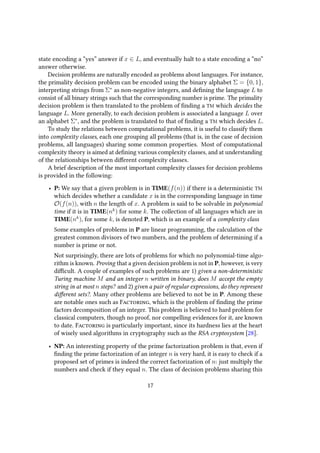 state encoding a “yes” answer if x ∈ L, and eventually halt to a state encoding a “no”
answer otherwise.
Decision problems are naturally encoded as problems about languages. For instance,
the primality decision problem can be encoded using the binary alphabet Σ = {0, 1},
interpreting strings from Σ∗
as non-negative integers, and defining the language L to
consist of all binary strings such that the corresponding number is prime. The primality
decision problem is then translated to the problem of finding a TM which decides the
language L. More generally, to each decision problem is associated a language L over
an alphabet Σ∗
, and the problem is translated to that of finding a TM which decides L.
To study the relations between computational problems, it is useful to classify them
into complexity classes, each one grouping all problems (that is, in the case of decision
problems, all languages) sharing some common properties. Most of computational
complexity theory is aimed at defining various complexity classes, and at understanding
of the relationships between different complexity classes.
A brief description of the most important complexity classes for decision problems
is provided in the following:
• P: We say that a given problem is in TIME(f(n)) if there is a deterministic TM
which decides whether a candidate x is in the corresponding language in time
O(f(n)), with n the length of x. A problem is said to be solvable in polynomial
time if it is in TIME(nk
) for some k. The collection of all languages which are in
TIME(nk
), for some k, is denoted P, which is an example of a complexity class
Some examples of problems in P are linear programming, the calculation of the
greatest common divisors of two numbers, and the problem of determining if a
number is prime or not.
Not surprisingly, there are lots of problems for which no polynomial-time algo-
rithm is known. Proving that a given decision problem is not in P, however, is very
difficult. A couple of examples of such problems are 1) given a non-deterministic
Turing machine M and an integer n written in binary, does M accept the empty
string in at most n steps? and 2) given a pair of regular expressions, do they represent
different sets?. Many other problems are believed to not be in P. Among these
are notable ones such as Factoring, which is the problem of finding the prime
factors decomposition of an integer. This problem is believed to hard problem for
classical computers, though no proof, nor compelling evidences for it, are known
to date. Factoring is particularly important, since its hardness lies at the heart
of wisely used algorithms in cryptography such as the RSA cryptosystem [28].
• NP: An interesting property of the prime factorization problem is that, even if
finding the prime factorization of an integer n is very hard, it is easy to check if a
proposed set of primes is indeed the correct factorization of n: just multiply the
numbers and check if they equal n. The class of decision problems sharing this
17
 