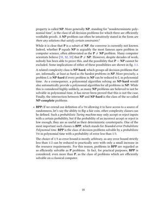 property is called NP. More generally NP, standing for “nondeterministic poly-
nomial time”, is the class of all decision problems for which there are efficiently
verifiable proofs. A NP problem can often be intuitively stated in the form are
there any solutions that satisfy certain constraints?
While it is clear that P is a subset of NP, the converse is currently not known.
Indeed, whether P equals NP is arguably the most famous open problem in
computer science, often abbreviated as the P = NP problem. Many computer
scientists believe [31, 32, 33] that P = NP. However, despite decades of work,
nobody has been able to prove this, and the possibility that P = NP cannot be
excluded. Some implications of either of these possibilities are shown in fig. 1.1.
A related complexity class is NP-hard, which groups all decision problems that
are, informally, at least as hard as the hardest problems in NP. More precisely, a
problem L is NP-hard if every problem in NP can be reduced to L in polynomial
time. As a consequence, a polynomial algorithm solving an NP-hard would
also automatically provide a polynomial algorithm for all problems in NP. While
this is considered highly unlikely, as many NP problems are believed to not be
solvable in polynomial time, it has never been proved that this is not the case.
Finally, the intersection between NP and NP-hard is the class of the so-called
NP-complete problems.
• BPP: If we extend our definition of a TM allowing it to have access to a source of
randomness, let’s say the ability to flip a fair coin, other complexity classes can
be defined. Such a probabilistic Turing machine may only accept or reject inputs
with a certain probability, but if the probability of an incorrect accept or reject is
low enough, they are as useful as their deterministic counterparts. One of the
most important such classes is BPP, which stands for Bounded-error Probabilistic
Polynomial time. BPP is the class of decision problems solvable by a probabilistic
TM in polynomial time with a probability of error less than 1/3.
The choice of 1/3 as error bound is mostly arbitrary, as any error bound strictly
less than 1/2 can be reduced to practically zero with only a small increase in
the resource requirements. For this reason, problems in BPP are regarded as
as efficiently solvable as P problems. In fact, for practical purposes, BPP is
considered, even more than P, as the class of problems which are efficiently
solvable on a classical computer.
18
 
