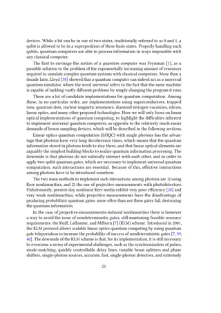 devices. While a bit can be in one of two states, traditionally referred to as 0 and 1, a
qubit is allowed to be in a superposition of these basis states. Properly handling such
qubits, quantum computers are able to process information in ways impossible with
any classical computer.
The first to envisage the notion of a quantum computer was Feynman [1], as a
possible solution to the problem of the exponentially increasing amount of resources
required to simulate complex quantum systems with classical computers. More than a
decade later, Lloyd [38] showed that a quantum computer can indeed act as a universal
quantum simulator, where the word universal refers to the fact that the same machine
is capable of tackling vastly different problems by simply changing the program it runs.
There are a lot of candidate implementations for quantum computation. Among
these, in no particular order, are implementations using superconductors, trapped
ions, quantum dots, nuclear magnetic resonance, diamond nitrogen vacancies, silicon,
linear optics, and many other proposed technologies. Here we will only focus on linear
optical implementations of quantum computing, to highlight the difficulties inherent
to implement universal quantum computers, as opposite to the relatively much easier
demands of boson sampling devices, which will be described in the following sections.
Linear optics quantum computation (LOQC) with single photons has the advan-
tage that photons have very long decoherence times, which means that the quantum
information stored in photons tends to stay there, and that linear optical elements are
arguably the simplest building blocks to realize quantum information processing. The
downside is that photons do not naturally interact with each other, and in order to
apply two-qubit quantum gates, which are necessary to implement universal quantum
computation, such interactions are essential. Because of this, effective interactions
among photons have to be introduced somehow.
The two main methods to implement such interactions among photons are 1) using
Kerr nonlinearities, and 2) the use of projective measurements with photodetectors.
Unfortunately, present-day nonlinear Kerr media exhibit very poor efficiency [28] and
very weak nonlinearities, while projective measurements have the disadvantage of
producing probabilistic quantum gates: more often than not these gates fail, destroying
the quantum information.
In the case of projective-measurements-induced nonlinearities there is however
a way to avoid the issue of nondeterministic gates, still mantaning feasible resource
requirements: the Knill, Laflamme, and Milburn [7] (KLM) scheme. Introduced in 2001,
the KLM protocol allows scalable linear optics quantum computing by using quantum
gate teleportation to increase the probability of success of nondeterministic gates [7, 39,
40]. The downside of the KLM scheme is that, for its implementation, it is still necessary
to overcome a series of experimental challenges, such as the synchronization of pulses,
mode-matching, quickly controllable delay lines, tunable beam splitters and phase
shifters, single-photon sources, accurate, fast, single-photon detectors, and extremely
21
 