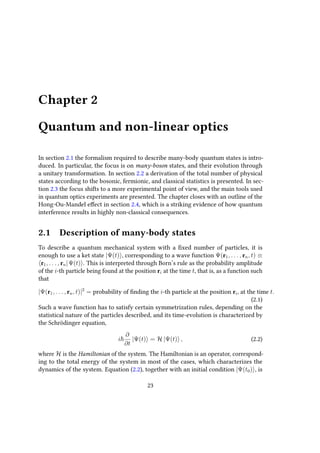 Chapter 2
Quantum and non-linear optics
In section 2.1 the formalism required to describe many-body quantum states is intro-
duced. In particular, the focus is on many-boson states, and their evolution through
a unitary transformation. In section 2.2 a derivation of the total number of physical
states according to the bosonic, fermionic, and classical statistics is presented. In sec-
tion 2.3 the focus shifts to a more experimental point of view, and the main tools used
in quantum optics experiments are presented. The chapter closes with an outline of the
Hong-Ou-Mandel effect in section 2.4, which is a striking evidence of how quantum
interference results in highly non-classical consequences.
2.1 Description of many-body states
To describe a quantum mechanical system with a fixed number of particles, it is
enough to use a ket state |Ψ(t) , corresponding to a wave function Ψ(r1, . . . , rn, t) ≡
r1, . . . , rn|Ψ(t) . This is interpreted through Born’s rule as the probability amplitude
of the i-th particle being found at the position ri at the time t, that is, as a function such
that
|Ψ(r1, . . . , rn, t)|2
= probability of finding the i-th particle at the position ri, at the time t.
(2.1)
Such a wave function has to satisfy certain symmetrization rules, depending on the
statistical nature of the particles described, and its time-evolution is characterized by
the Schrödinger equation,
i
∂
∂t
|Ψ(t) = H |Ψ(t) , (2.2)
where H is the Hamiltonian of the system. The Hamiltonian is an operator, correspond-
ing to the total energy of the system in most of the cases, which characterizes the
dynamics of the system. Equation (2.2), together with an initial condition |Ψ(t0) , is
23
 
