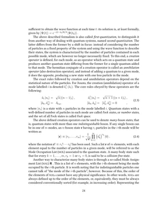 sufficient to obtain the wave function at each time t: its solution is, at least formally,
given by |Ψ(t) = e−i(t−t0)H/
|Ψ(t0) .
The above described formalism is also called first-quantization, to distinguish it
from another way of dealing with quantum systems, named second-quantization. The
latter differs from the former by a shift in focus: instead of considering the number
of particles as a fixed property of the system and using the wave function to describe
their states, the system is characterized by the number of particles contained in each
possible mode, which are however no longer necessarily fixed. To this end, a creation
operator is defined, for each mode, as an operator which acts on a quantum state and
produces another quantum state differing from the former for a single quantum added
to that mode. The hermitian conjugate of a creation operator is called an annihilation
operator (also destruction operator), and instead of adding a quantum to a given mode,
it does the opposite, producing a new state with one less particle in the mode.
The exact rules followed by creation and annihilation operators depend on the
statistical nature of the particles. For bosons, the creation (annihilation) operator of a
mode labelled i is denoted ˆa†
i (ˆai). The core rules obeyed by these operators are the
following:
ˆai |ni =
√
n |(n − 1)i , ˆa†
i |ni =
√
n + 1 |(n + 1)i ,
[ˆak, ˆa†
q] = δk,q, [ˆak, ˆaq] = [ˆa†
k, ˆa†
q] = 0 ,
(2.3)
where |ni is a state with n particles in the mode labelled i. Quantum states with a
well-defined number of particles in each mode are called Fock states, or number states,
and the set of all Fock states is called Fock space.
The above defined creation operators can be used to denote many-boson states, that
is, quantum states with more than one indistinguishable boson. If any single boson can
be in one of m modes, an n-boson state r having ri particles in the i-th mode will be
written as
|r ≡ |r1, . . . , rm =
1
√
r!
m
k=1
ˆa†
k
rk
|0 . (2.4)
where the notation r! ≡ r1! · · · rk! has been used. Such a list r of m elements, with each
element equal to the number of particles in a given mode, will be referred to as the
Mode Occupation List (MOL) associated to the quantum state. A many-body state such
that for every k = 1, . . . , m, rk = 1 or rk = 0, is said to be a collision-free state.
Another way to characterize many-body states is through a so-called Mode Assign-
ment List (MAL) R . This is a list of n elements, with the i-th element being the mode
occupied by the i-th particle. It is worth noting that for indistinguishable particles one
cannot talk of “the mode of the i-th particle”, however. Because of this, the order of
the elements of MALs cannot have any physical significance. In other words, MALs are
always defined up to the order of the elements, or, equivalently, they must be always
considered conventionally sorted (for example, in increasing order). Representing the
24
 
