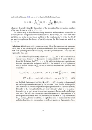 state with a MAL, eq. (2.4) can be rewritten in the following form:
|r ≡ |R =
1
√
r!
n
k=1
ˆa†
Rk
|0 =
1
µ(R)
n
k=1
ˆa†
Rk
|0 , (2.5)
where we denoted with µ(R) the product of the factorials of the occupation numbers
of the state R, that is, µ(R) ≡ r1! · · · rm!.
Yet another way to describe many-body states that will sometimes be useful is to
explicitly list the occupation numbers of each mode. For example, for a state with three
particles, one in the second mode and two in the fourth mode, we write |12, 24 . If
we want to emphasize the absence of particles in, say, the third mode, we write it as
|12, 03, 24 .
Definition 1 (MOL and MAL representations). All of the many-particle quantum
states used in the following will be assumed to have a fixed number of particles n,
with each particle potentially occupying one of m possible modes. Two ways to
represent a state are:
• As the Mode Occupation List (MOL) r ≡ (r1, . . . , rm), i.e. as the m-dimensional
vector whose element rk is the number of particles in the k-th mode. It follows
from this definition that m
k=1 rk = n. We will refer to this representation as
the MOL representation, and denote with Fn,m the set of all MOLs of n photons
into m modes, and with FCF
n,m the set of collision-free MOLs of n photons into
m modes:
Fn,m ≡ (r1, . . . , rm) | ∀i = 1, . . . , m, ri ≥ 0 and
m
i=1
ri = n , (2.6)
FCF
n,m ≡ {(r1, . . . , rm) ∈ Fn,m | ∀i = 1, . . . , m, ri ∈ {0, 1}} . (2.7)
• As the Mode Assignment List (MAL) R ≡ (R1, . . . , Rn), i.e. as the n-dimensional
vector listing the modes occupied by the particles. Given that for indistinguish-
able particles it is not meaningful to assign a specific mode to a specific particle,
the order of the elements of a MAL are conventionally taken to be in increas-
ing order, so to have a one-to-one correspondence between physical states
and MALs. We will refer to this representation as the MAL representation of a
many-particle quantum state and, following the notation of [41], denote with
Gn,m and Qn,m the set of all MALs of n photons into m modes and the set of
collision-free MALs of n photons into m modes, respectively. Equivalently, Gn,m
25
 