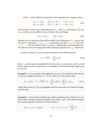 and Qn,m can be defined as particular sets of sequences of n integers, that is,
Gn,m ≡ {(R1, . . . , Rn) | 1 ≤ R1 ≤ · · · ≤ Rn ≤ m} ,
Qn,m ≡ {(R1, . . . , Rn) | 1 ≤ R1 < · · · < Rn ≤ m} .
(2.8)
Clearly, there is a one-to-one relation between Fn,m and Gn,m, and between FCF
n,m and
Qn,m, as these are just different ways to denote the same things:
Fn,m Gn,m, FCF
n,m Qn,m. (2.9)
Another class of sequences that will be useful in the following is Γn,m, that is, the
set of all mn
sequences ω = (ω1, . . . , ωn) of integers such that 1 ≤ ωi ≤ m for each
i = 1, . . . , n. We note that the sets Gn,m and Qn,m defined above can be thought of as
the subsets of non-decreasing and strictly increasing sequences of Γn,m, respectively.
A unitary evolution ˆU acts on creation operators in the following way:
ˆa†
j → ˆUˆb†
j
ˆU†
=
m
k=1
Ujk
ˆb†
k, (2.10)
where Ujk are the scattering amplitudes from the mode j to the mode k, and ˆb†
j are the
creation operators of the output states. See examples 2 and 3 for two simple applications
of eq. (2.10).
Example 2. As an example of the application of eq. (2.10) consider how the unitary
ˆU acts on a single-boson state |j = ˆa†
j |0 , where |0 is the vacuum state:
|j = ˆa†
j |0
ˆU
−−−−→ ˆUˆb†
j
ˆU†
|0 =
m
k=1
Ujk
ˆb†
k |0 =
m
k=1
Ujk |k out , (2.11)
which shows that eq. (2.10) is compatible with the usual rules of evolution of single-
particle states.
Example 3. A less trivial example is provided considering the evolution of a two-
boson state, with the two bosons initially in the modes i and j. The relation between
the creation operators and the two-bosons states is
if i = j, |i j = ˆa†
i ˆa†
j |0 , if i = j, |i j ≡ |i i =
(ˆa†
i )2
√
2
|0 .
26
 